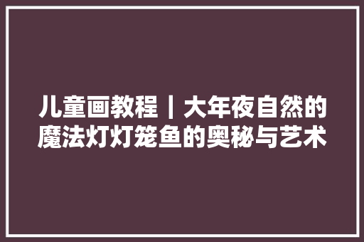 儿童画教程｜大年夜自然的魔法灯灯笼鱼的奥秘与艺术