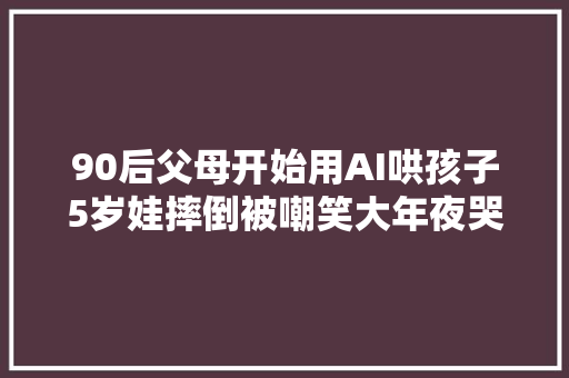 90后父母开始用AI哄孩子5岁娃摔倒被嘲笑大年夜哭AI这样哄娃