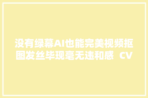 没有绿幕AI也能完美视频抠图发丝毕现毫无违和感  CVPR