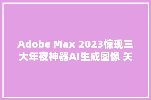 Adobe Max 2023惊现三大年夜神器AI生成图像 矢量图和设计模板 创意无限