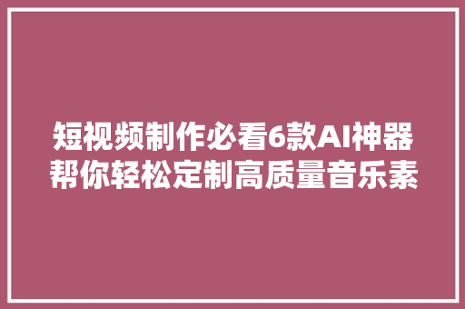 短视频制作必看6款AI神器帮你轻松定制高质量音乐素材