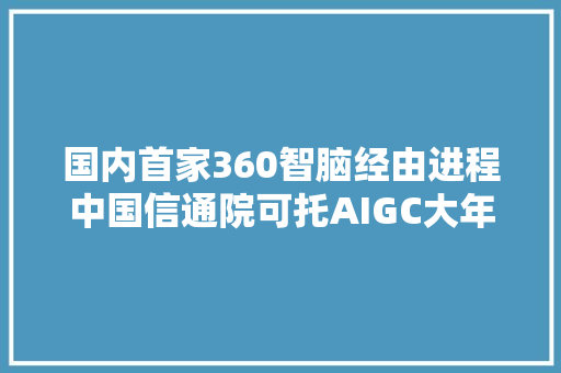 国内首家360智脑经由进程中国信通院可托AIGC大年夜措辞模型功能评估