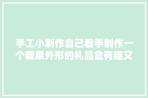 手工小制作自己着手制作一个糖果外形的礼品盒有趣又实用