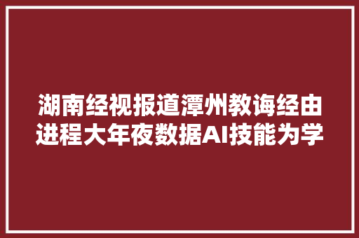 湖南经视报道潭州教诲经由进程大年夜数据AI技能为学员供应精准做事