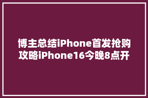 博主总结iPhone首发抢购攻略iPhone16今晚8点开抢