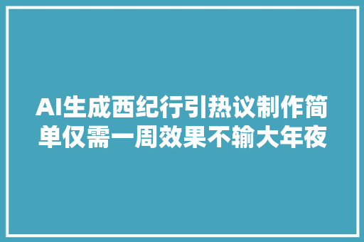 AI生成西纪行引热议制作简单仅需一周效果不输大年夜制作片子