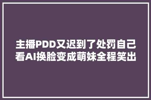 主播PDD又迟到了处罚自己看AI换脸变成萌妹全程笑出猪叫