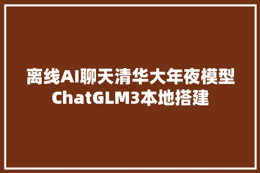 离线AI聊天清华大年夜模型ChatGLM3本地搭建