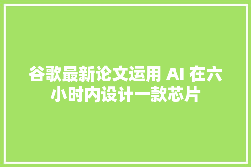 谷歌最新论文运用 AI 在六小时内设计一款芯片