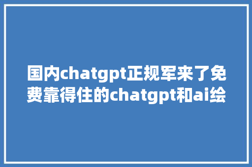 国内chatgpt正规军来了免费靠得住的chatgpt和ai绘画应用缝合怪