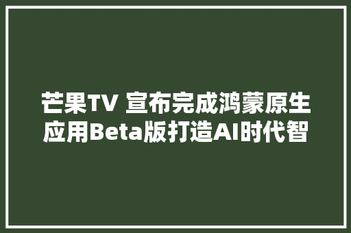 芒果TV 宣布完成鸿蒙原生应用Beta版打造AI时代智能影音新体验