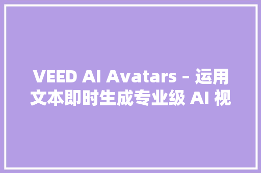 VEED AI Avatars – 运用文本即时生成专业级 AI 视频