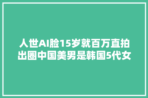 人世AI脸15岁就百万直拍出圈中国美男是韩国5代女团面担