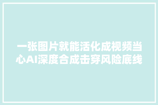 一张图片就能活化成视频当心AI深度合成击穿风险底线