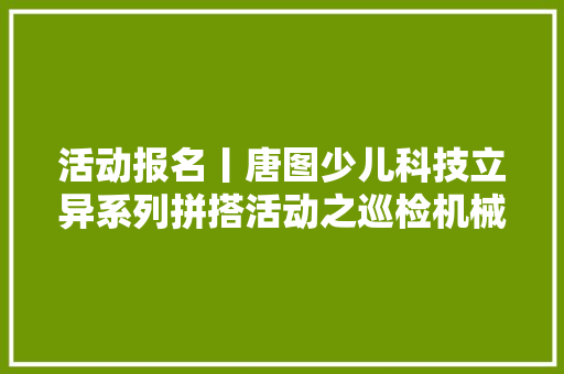 活动报名丨唐图少儿科技立异系列拼搭活动之巡检机械人12个名额手慢无