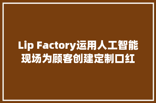 Lip Factory运用人工智能现场为顾客创建定制口红