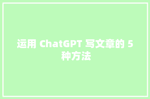 运用 ChatGPT 写文章的 5 种方法