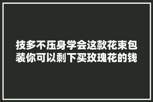 技多不压身学会这款花束包装你可以剩下买玫瑰花的钱了