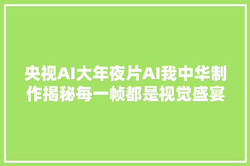 央视AI大年夜片AI我中华制作揭秘每一帧都是视觉盛宴