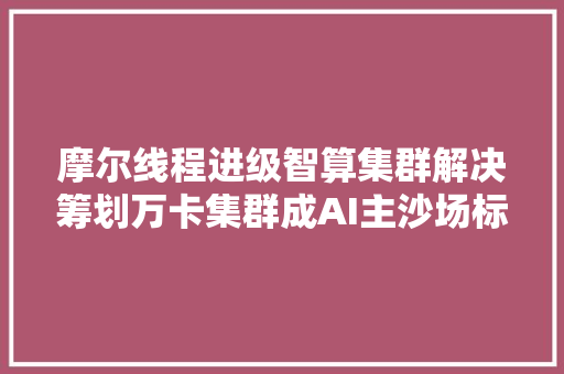 摩尔线程进级智算集群解决筹划万卡集群成AI主沙场标配