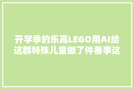 开学季的乐高LEGO用AI给这群特殊儿童做了件善事这就是惊喜吧