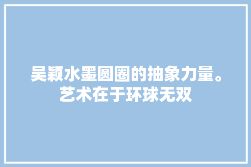 吴颖水墨圆圈的抽象力量。艺术在于环球无双