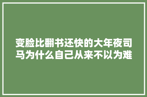 变脸比翻书还快的大年夜司马为什么自己从来不以为难堪和自相抵牾