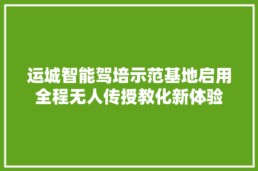 运城智能驾培示范基地启用全程无人传授教化新体验