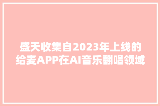 盛天收集自2023年上线的给麦APP在AI音乐翻唱领域取得行业领先地位