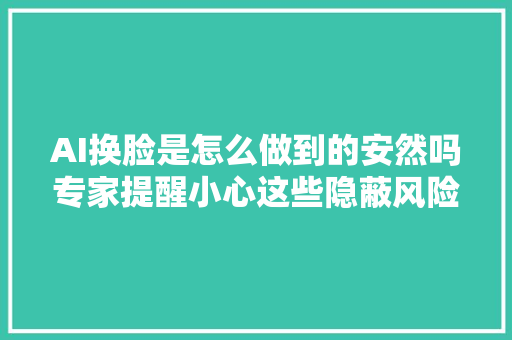 AI换脸是怎么做到的安然吗专家提醒小心这些隐蔽风险