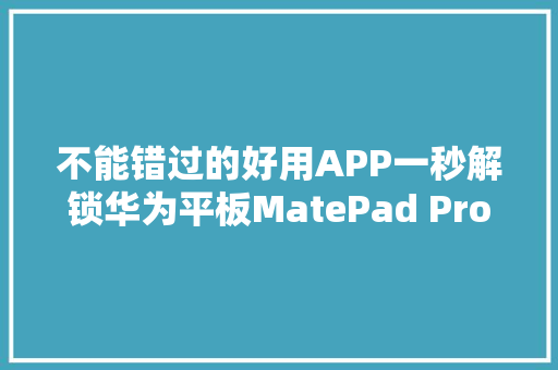 不能错过的好用APP一秒解锁华为平板MatePad Pro花式新弄法