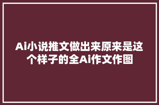 Ai小说推文做出来原来是这个样子的全Ai作文作图