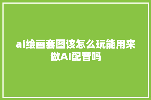 ai绘画套图该怎么玩能用来做AI配音吗