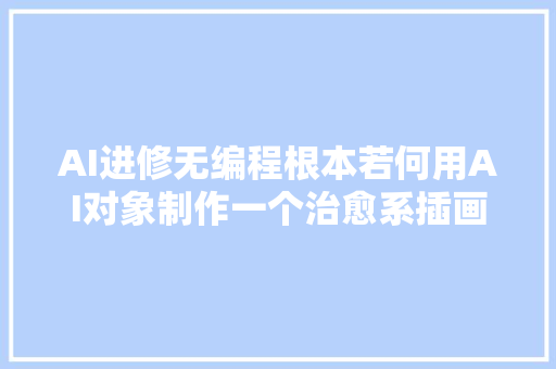 AI进修无编程根本若何用AI对象制作一个治愈系插画生成器