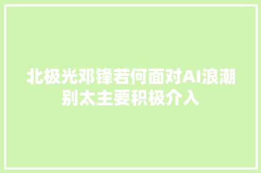 北极光邓锋若何面对AI浪潮别太主要积极介入