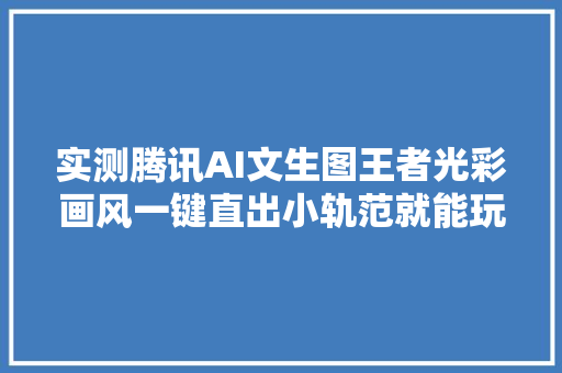 实测腾讯AI文生图王者光彩画风一键直出小轨范就能玩