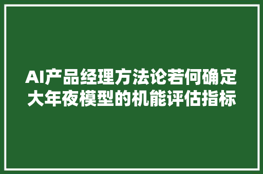 AI产品经理方法论若何确定大年夜模型的机能评估指标最适合我的营业需求