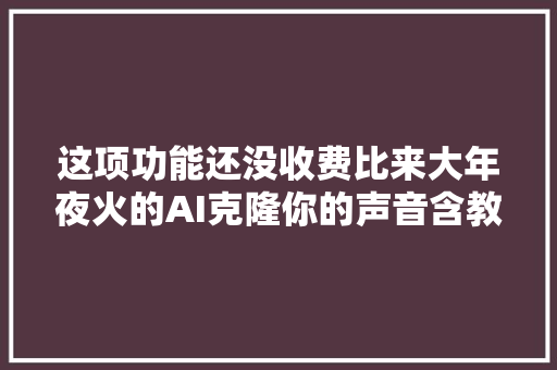 这项功能还没收费比来大年夜火的AI克隆你的声音含教程包教包会