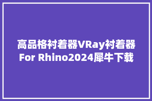 高品格衬着器VRay衬着器For Rhino2024犀牛下载步骤和安装教程