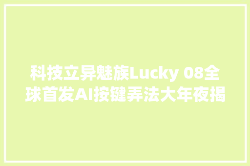 科技立异魅族Lucky 08全球首发AI按键弄法大年夜揭秘