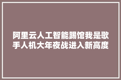 阿里云人工智能踢馆我是歌手人机大年夜战进入新高度