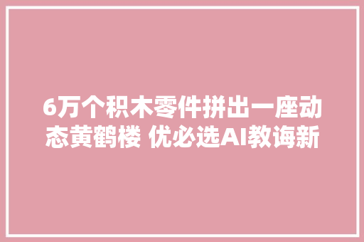 6万个积木零件拼出一座动态黄鹤楼 优必选AI教诲新探索