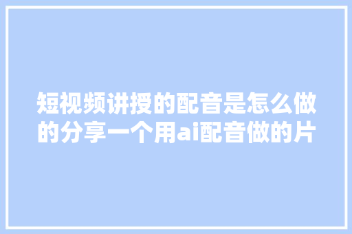 短视频讲授的配音是怎么做的分享一个用ai配音做的片子讲授教程