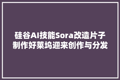 硅谷AI技能Sora改造片子制作好莱坞迎来创作与分发新纪元