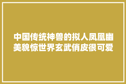 中国传统神兽的拟人凤凰幽美貌惊世界玄武俏皮很可爱