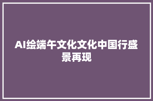 AI绘端午文化文化中国行盛景再现