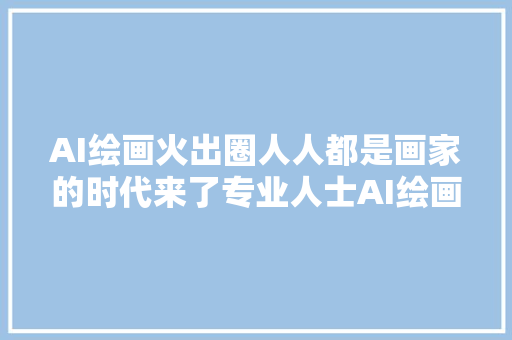 AI绘画火出圈人人都是画家的时代来了专业人士AI绘画不等于艺术创作