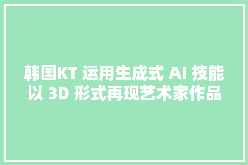 韩国KT 运用生成式 AI 技能以 3D 形式再现艺术家作品