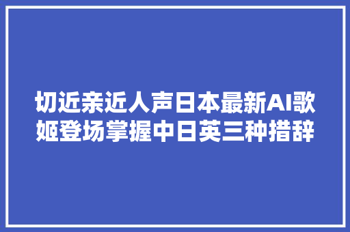 切近亲近人声日本最新AI歌姬登场掌握中日英三种措辞