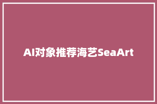 AI对象推荐海艺SeaArt